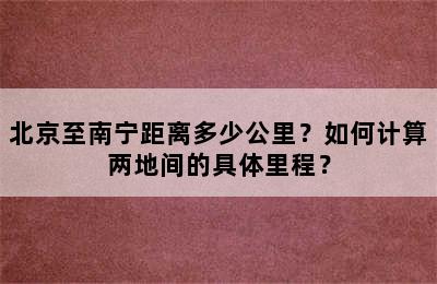 北京至南宁距离多少公里？如何计算两地间的具体里程？