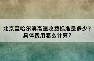 北京至哈尔滨高速收费标准是多少？具体费用怎么计算？