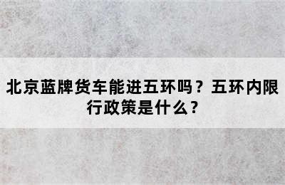 北京蓝牌货车能进五环吗？五环内限行政策是什么？