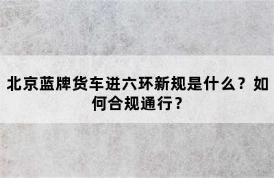 北京蓝牌货车进六环新规是什么？如何合规通行？