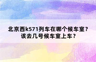 北京西k571列车在哪个候车室？该去几号候车室上车？