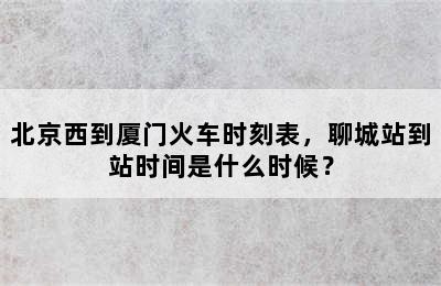 北京西到厦门火车时刻表，聊城站到站时间是什么时候？