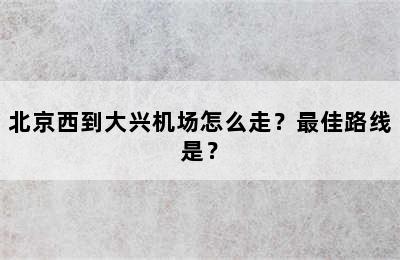 北京西到大兴机场怎么走？最佳路线是？