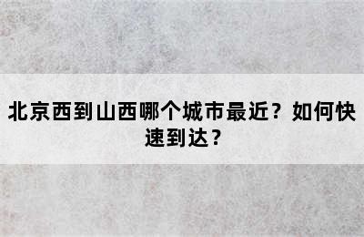 北京西到山西哪个城市最近？如何快速到达？