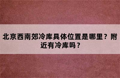 北京西南郊冷库具体位置是哪里？附近有冷库吗？
