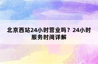 北京西站24小时营业吗？24小时服务时间详解