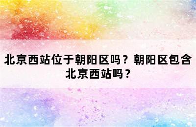 北京西站位于朝阳区吗？朝阳区包含北京西站吗？