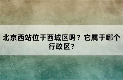 北京西站位于西城区吗？它属于哪个行政区？