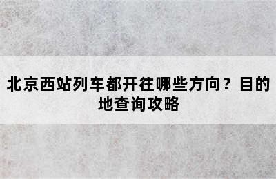 北京西站列车都开往哪些方向？目的地查询攻略
