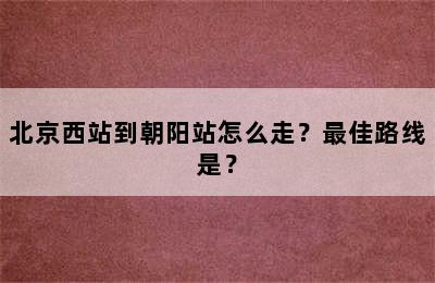 北京西站到朝阳站怎么走？最佳路线是？