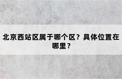北京西站区属于哪个区？具体位置在哪里？
