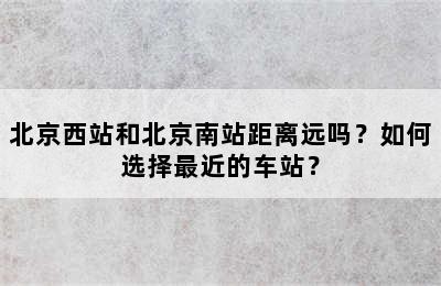 北京西站和北京南站距离远吗？如何选择最近的车站？