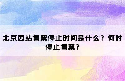 北京西站售票停止时间是什么？何时停止售票？