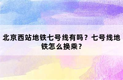 北京西站地铁七号线有吗？七号线地铁怎么换乘？