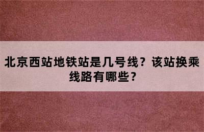 北京西站地铁站是几号线？该站换乘线路有哪些？