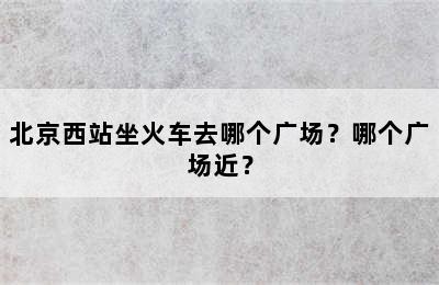 北京西站坐火车去哪个广场？哪个广场近？