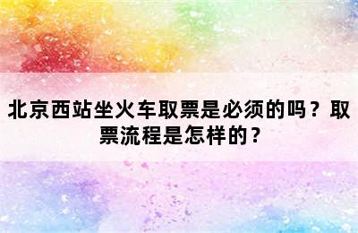 北京西站坐火车取票是必须的吗？取票流程是怎样的？