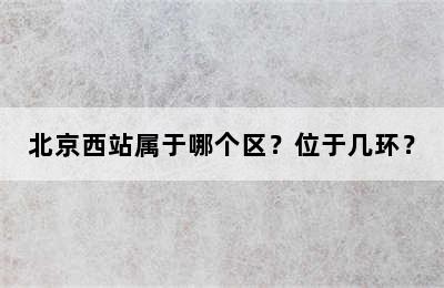 北京西站属于哪个区？位于几环？