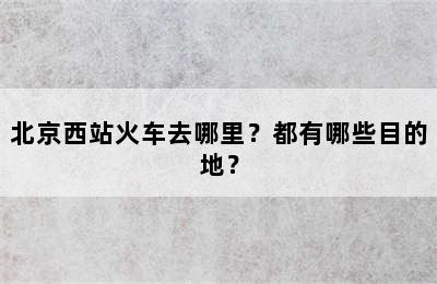 北京西站火车去哪里？都有哪些目的地？