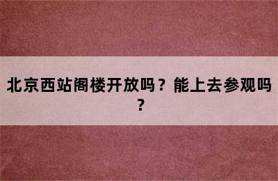 北京西站阁楼开放吗？能上去参观吗？