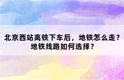北京西站高铁下车后，地铁怎么走？地铁线路如何选择？
