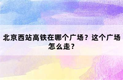 北京西站高铁在哪个广场？这个广场怎么走？