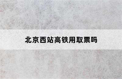 北京西站高铁用取票吗