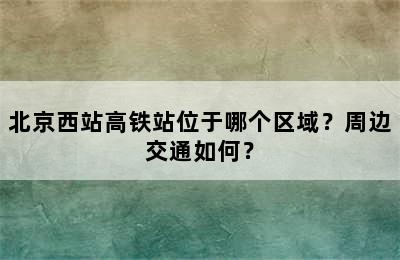 北京西站高铁站位于哪个区域？周边交通如何？