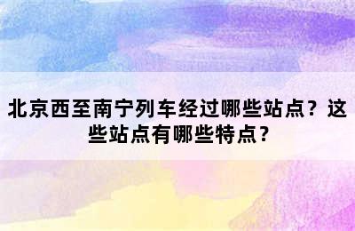 北京西至南宁列车经过哪些站点？这些站点有哪些特点？