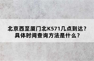 北京西至厦门北K571几点到达？具体时间查询方法是什么？