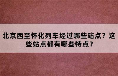 北京西至怀化列车经过哪些站点？这些站点都有哪些特点？