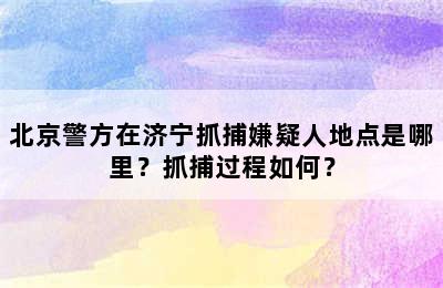 北京警方在济宁抓捕嫌疑人地点是哪里？抓捕过程如何？