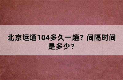 北京运通104多久一趟？间隔时间是多少？
