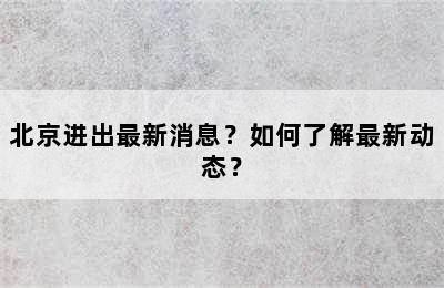 北京进出最新消息？如何了解最新动态？
