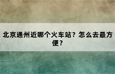北京通州近哪个火车站？怎么去最方便？