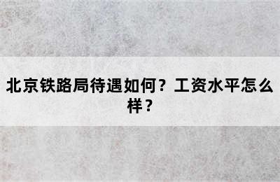 北京铁路局待遇如何？工资水平怎么样？