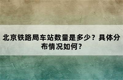 北京铁路局车站数量是多少？具体分布情况如何？