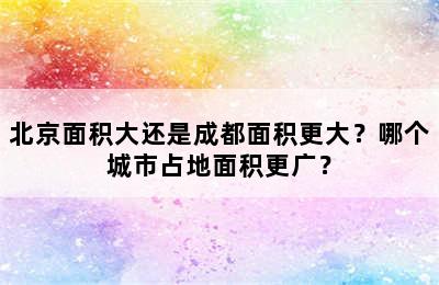 北京面积大还是成都面积更大？哪个城市占地面积更广？