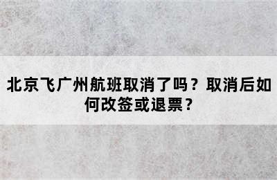 北京飞广州航班取消了吗？取消后如何改签或退票？