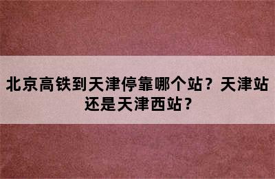 北京高铁到天津停靠哪个站？天津站还是天津西站？