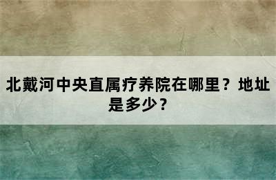 北戴河中央直属疗养院在哪里？地址是多少？