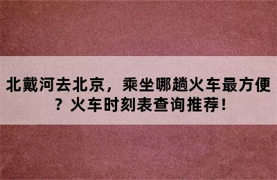 北戴河去北京，乘坐哪趟火车最方便？火车时刻表查询推荐！