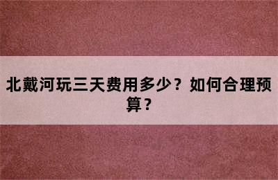 北戴河玩三天费用多少？如何合理预算？
