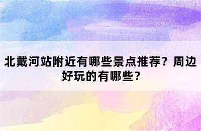 北戴河站附近有哪些景点推荐？周边好玩的有哪些？