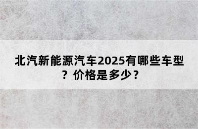 北汽新能源汽车2025有哪些车型？价格是多少？