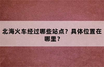 北海火车经过哪些站点？具体位置在哪里？