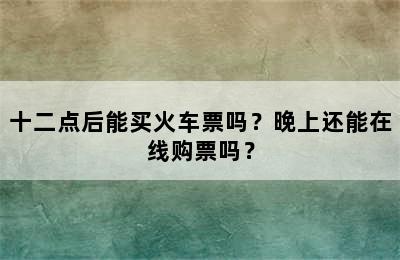 十二点后能买火车票吗？晚上还能在线购票吗？