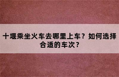 十堰乘坐火车去哪里上车？如何选择合适的车次？