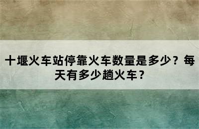 十堰火车站停靠火车数量是多少？每天有多少趟火车？
