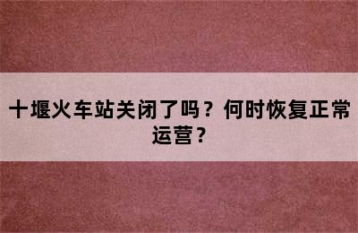 十堰火车站关闭了吗？何时恢复正常运营？